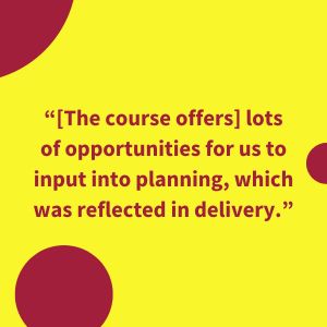 “[The course offers] lots of opportunities for us to input into planning, which was reflected in delivery.”